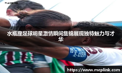 水瓶座足球明星激情瞬间集锦展现独特魅力与才华
