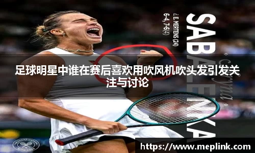 足球明星中谁在赛后喜欢用吹风机吹头发引发关注与讨论