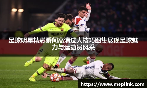 足球明星精彩瞬间高清过人技巧图集展现足球魅力与运动员风采