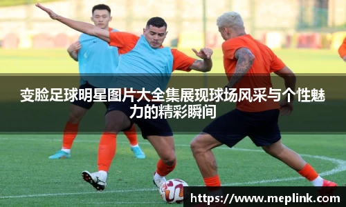 变脸足球明星图片大全集展现球场风采与个性魅力的精彩瞬间